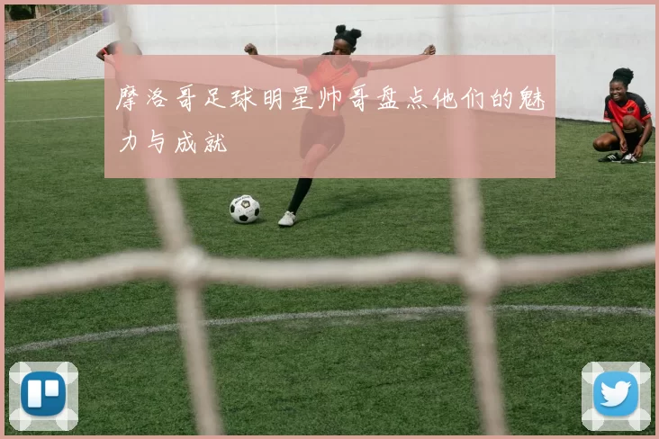摩洛哥足球明星帅哥盘点他们的魅力与成就