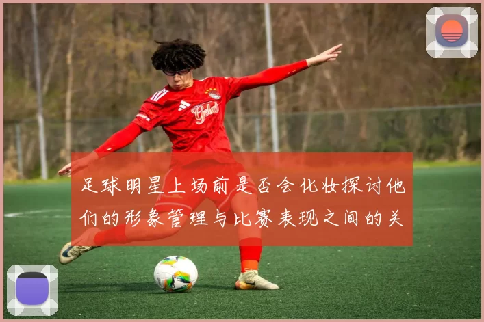 足球明星上场前是否会化妆探讨他们的形象管理与比赛表现之间的关系