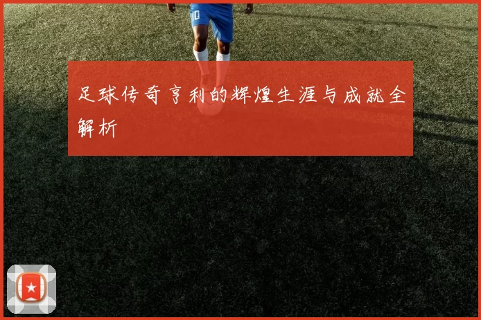 足球传奇亨利的辉煌生涯与成就全解析