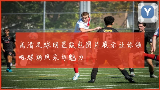 高清足球明星鼓包图片展示让你领略球场风采与魅力