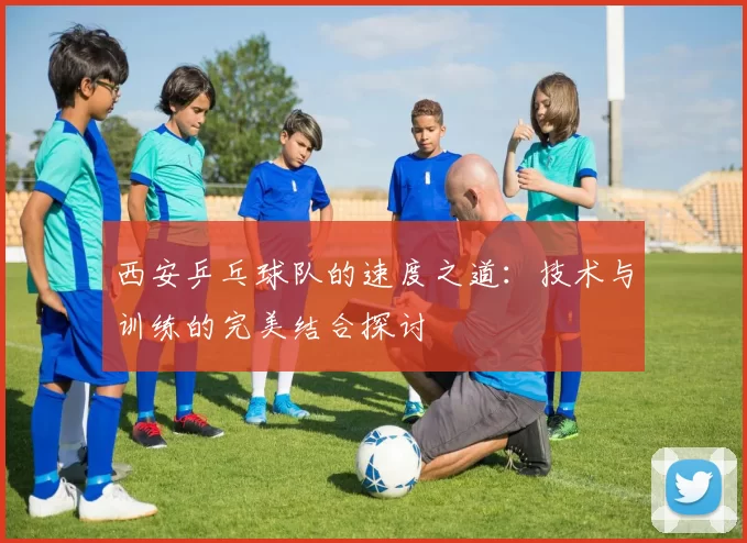 西安乒乓球队的速度之道：技术与训练的完美结合探讨