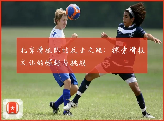北京滑板队的反击之路：探索滑板文化的崛起与挑战