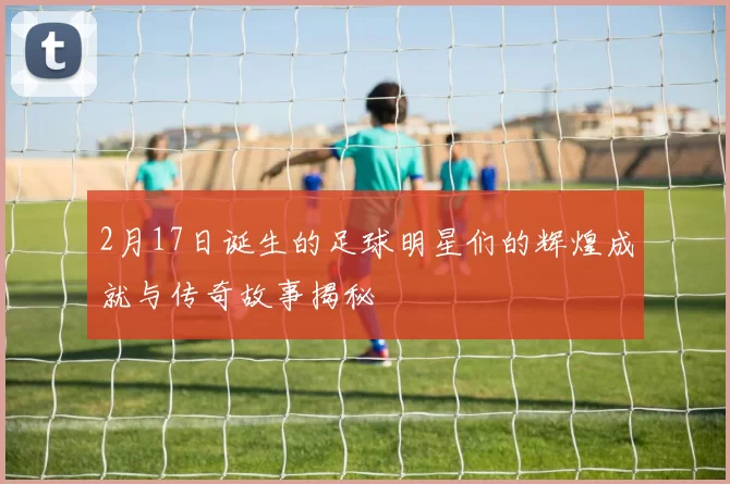 2月17日诞生的足球明星们的辉煌成就与传奇故事揭秘