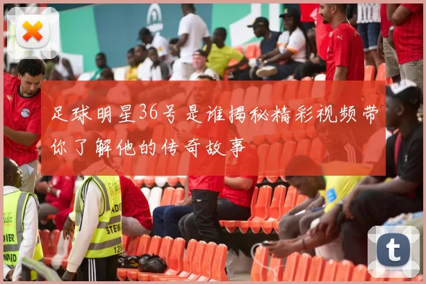足球明星36号是谁揭秘精彩视频带你了解他的传奇故事