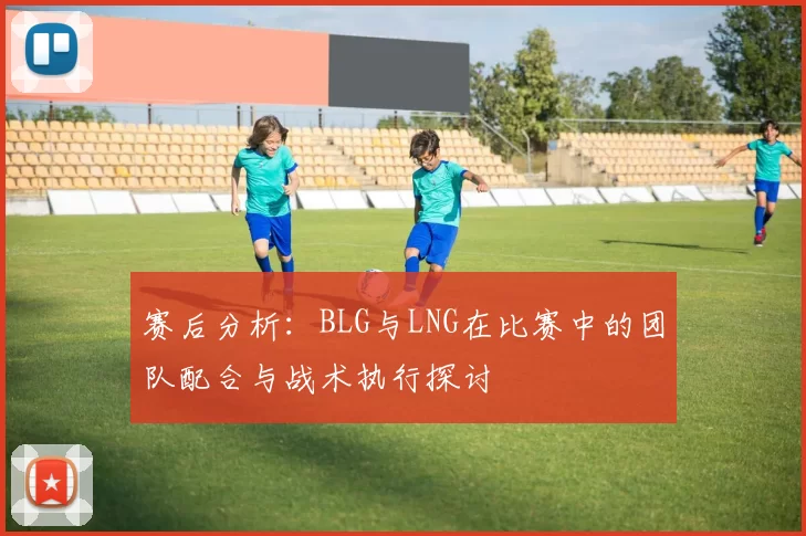 赛后分析：BLG与LNG在比赛中的团队配合与战术执行探讨