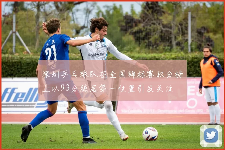 深圳乒乓球队在全国锦标赛积分榜上以93分稳居第一位置引发关注