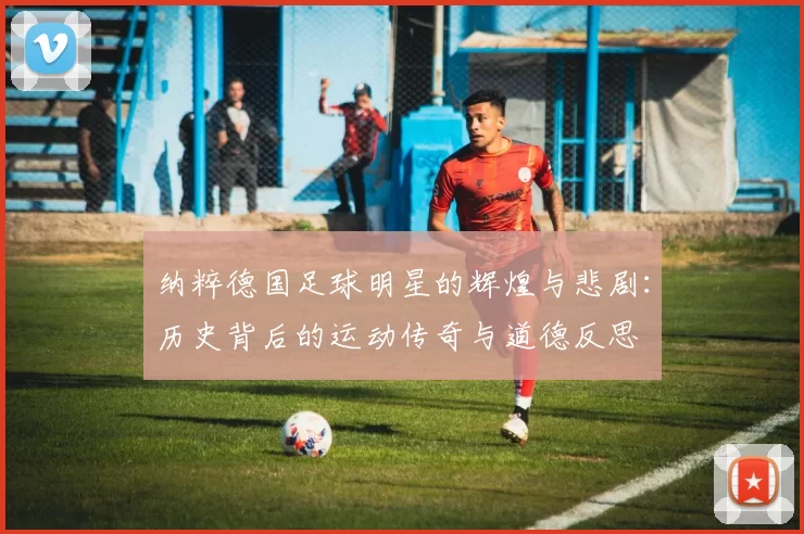 纳粹德国足球明星的辉煌与悲剧：历史背后的运动传奇与道德反思