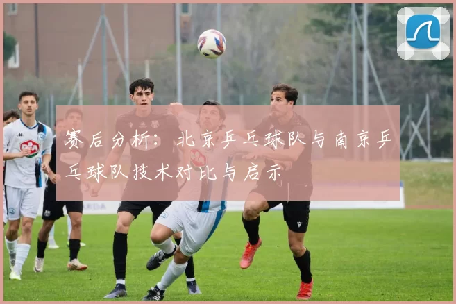 赛后分析：北京乒乓球队与南京乒乓球队技术对比与启示