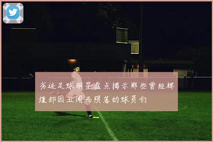 劣迹足球明星盘点揭示那些曾经辉煌却因丑闻而陨落的球员们