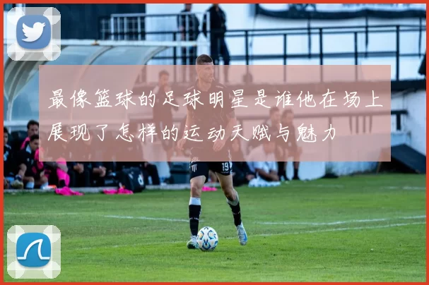 最像篮球的足球明星是谁他在场上展现了怎样的运动天赋与魅力