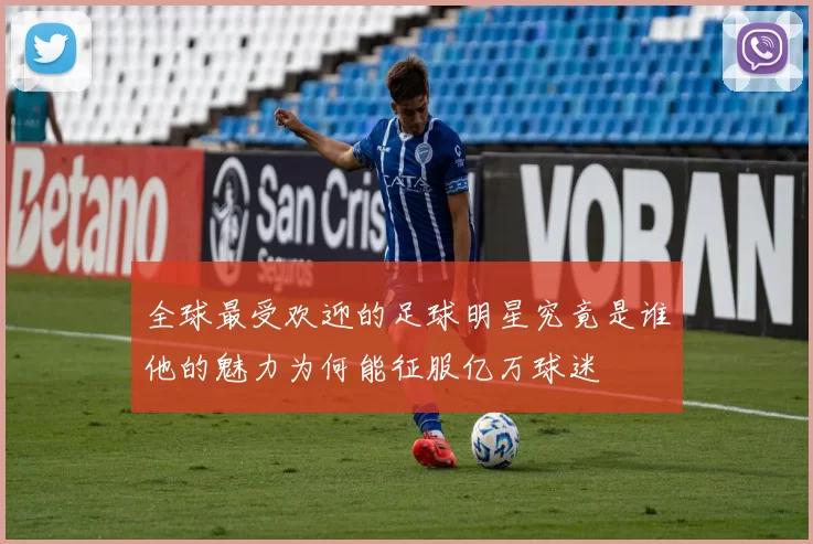 全球最受欢迎的足球明星究竟是谁他的魅力为何能征服亿万球迷