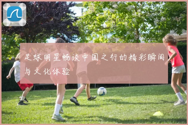 足球明星畅谈中国之行的精彩瞬间与文化体验