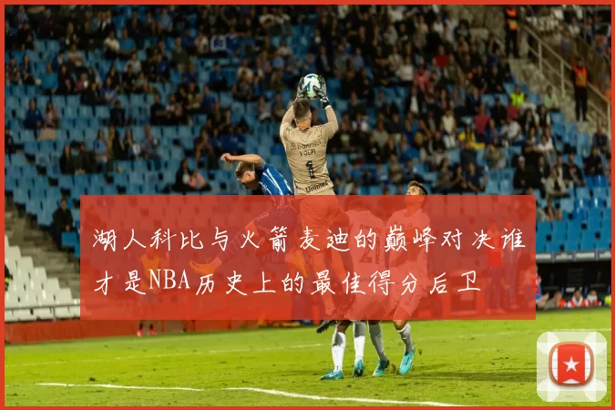 湖人科比与火箭麦迪的巅峰对决谁才是NBA历史上的最佳得分后卫