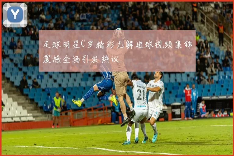 足球明星C罗精彩无解进球视频集锦震撼全场引发热议