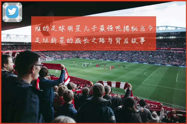 谁的足球明星儿子最强呢揭秘当今足坛新星的成长之路与背后故事