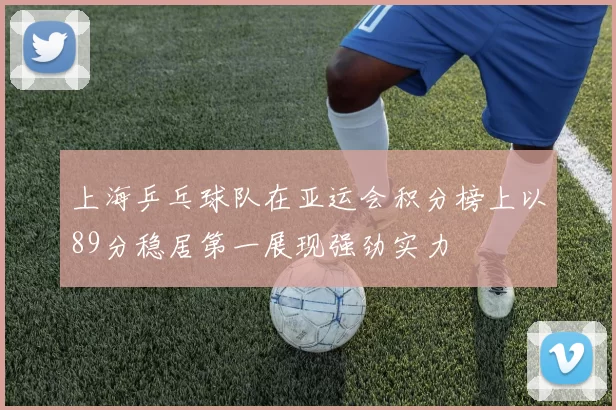 上海乒乓球队在亚运会积分榜上以89分稳居第一展现强劲实力