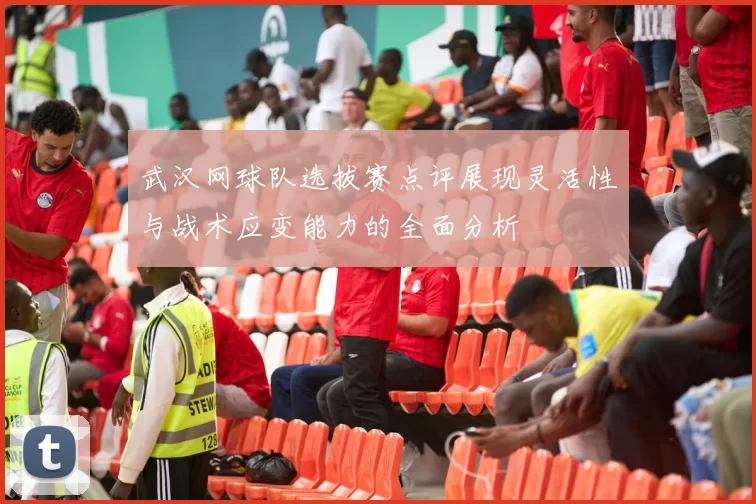 武汉网球队选拔赛点评展现灵活性与战术应变能力的全面分析