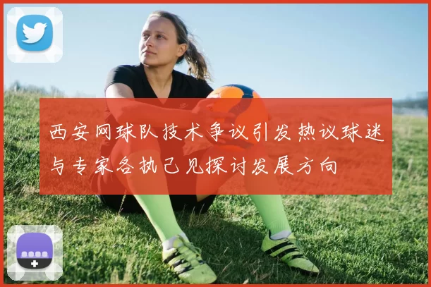 西安网球队技术争议引发热议球迷与专家各执己见探讨发展方向