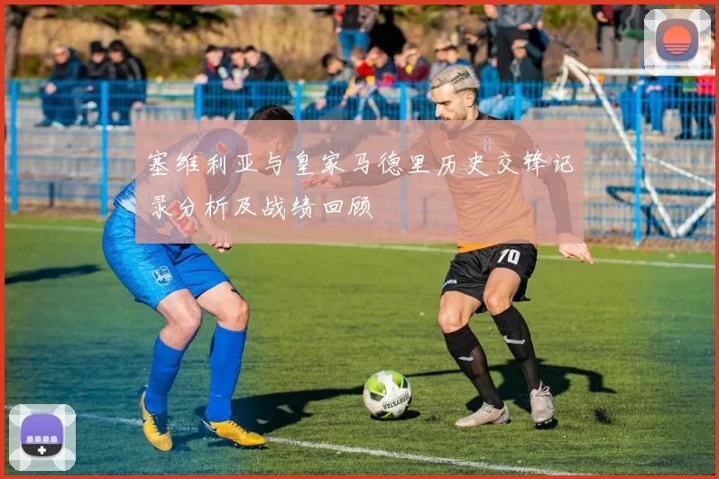 塞维利亚与皇家马德里历史交锋记录分析及战绩回顾