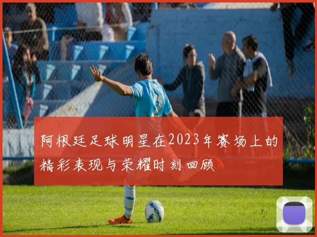 阿根廷足球明星在2023年赛场上的精彩表现与荣耀时刻回顾