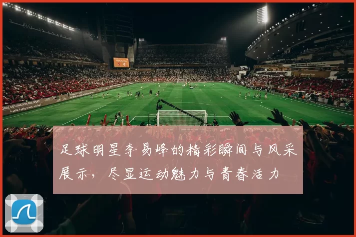 足球明星李易峰的精彩瞬间与风采展示，尽显运动魅力与青春活力