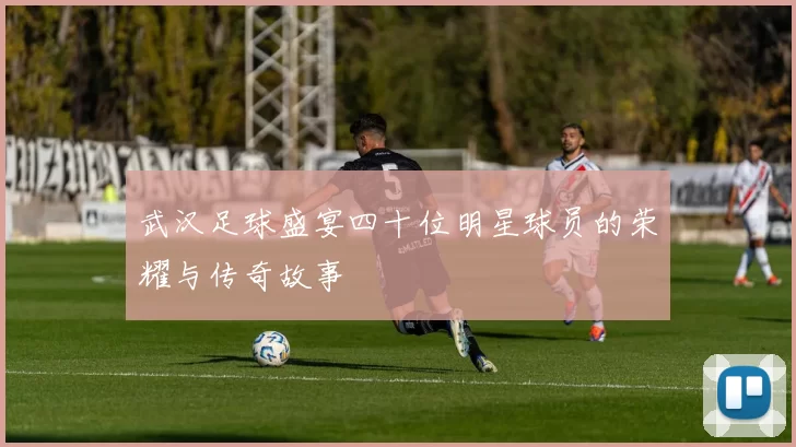 武汉足球盛宴四十位明星球员的荣耀与传奇故事