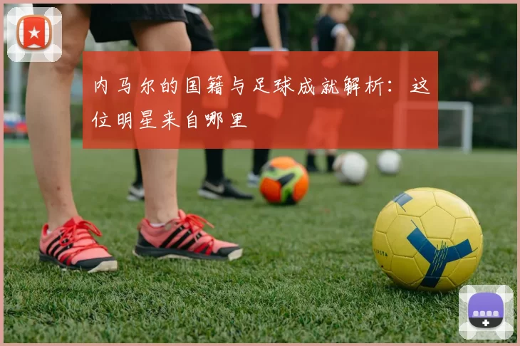 内马尔的国籍与足球成就解析：这位明星来自哪里