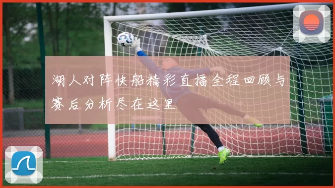 湖人对阵快船精彩直播全程回顾与赛后分析尽在这里