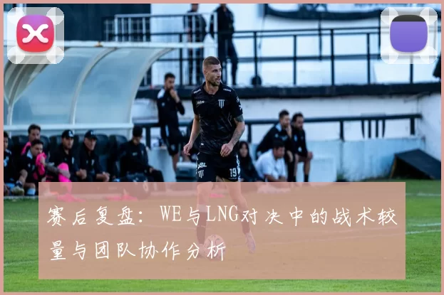 赛后复盘：WE与LNG对决中的战术较量与团队协作分析