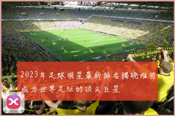 2023年足球明星最新排名揭晓谁将成为世界足坛的顶尖巨星