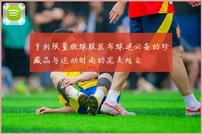 亨利限量版球服发布球迷必备的珍藏品与运动时尚的完美结合