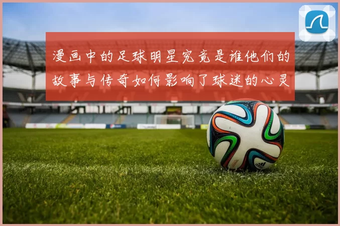漫画中的足球明星究竟是谁他们的故事与传奇如何影响了球迷的心灵
