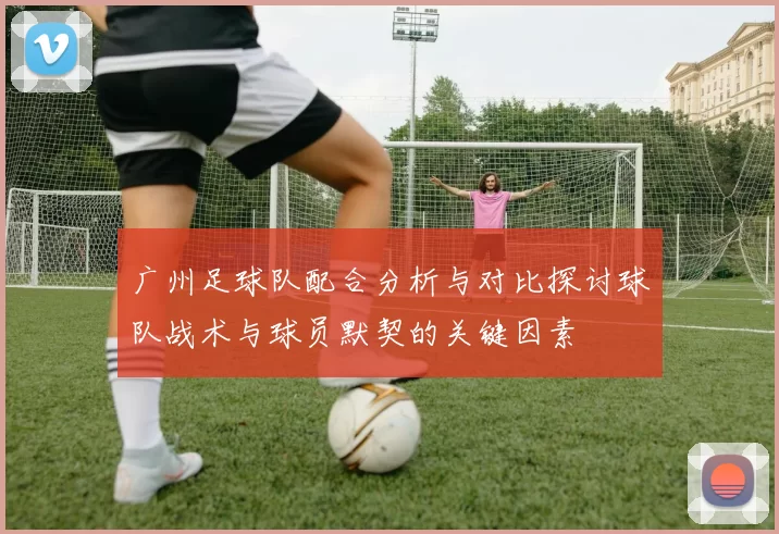 广州足球队配合分析与对比探讨球队战术与球员默契的关键因素