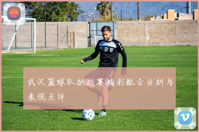 武汉篮球队挑战赛精彩配合分析与表现点评