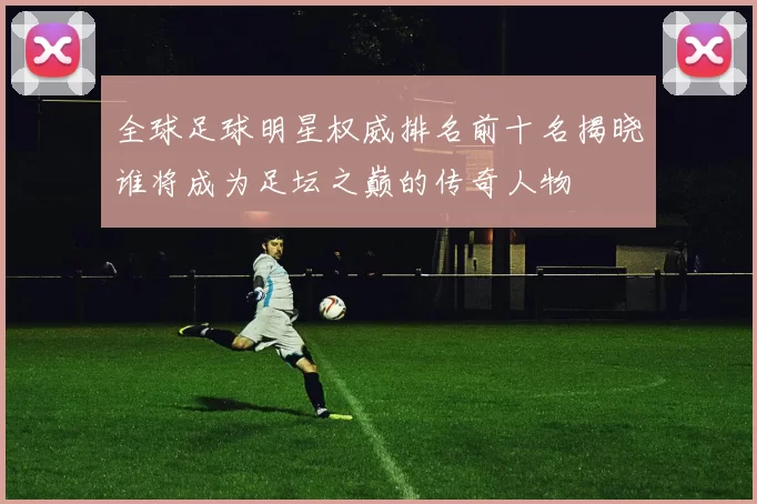全球足球明星权威排名前十名揭晓谁将成为足坛之巅的传奇人物