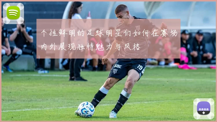 个性鲜明的足球明星们如何在赛场内外展现独特魅力与风格