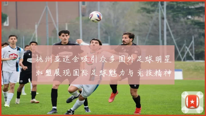 杭州亚运会吸引众多国外足球明星加盟展现国际足球魅力与竞技精神