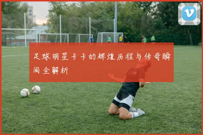 足球明星卡卡的辉煌历程与传奇瞬间全解析