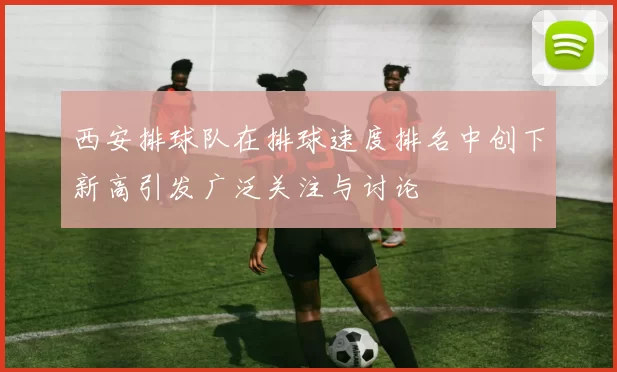 西安排球队在排球速度排名中创下新高引发广泛关注与讨论