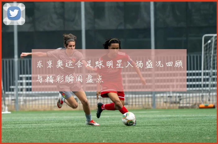 东京奥运会足球明星入场盛况回顾与精彩瞬间盘点