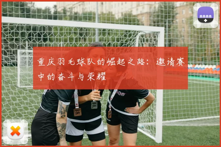 重庆羽毛球队的崛起之路：邀请赛中的奋斗与荣耀
