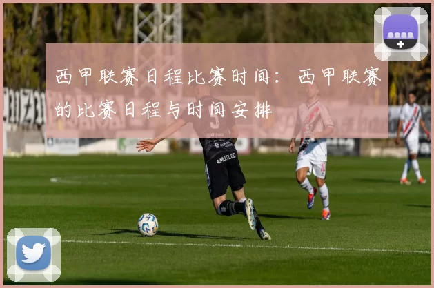 西甲联赛日程比赛时间：西甲联赛的比赛日程与时间安排