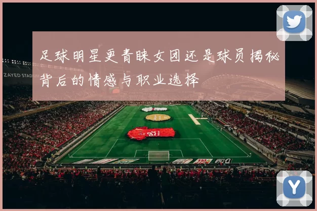 足球明星更青睐女团还是球员揭秘背后的情感与职业选择