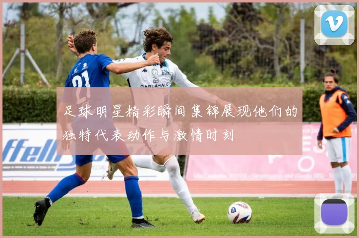 足球明星精彩瞬间集锦展现他们的独特代表动作与激情时刻