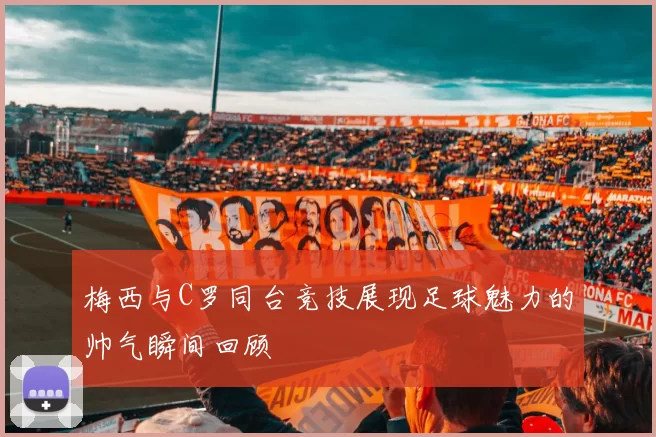 梅西与C罗同台竞技展现足球魅力的帅气瞬间回顾