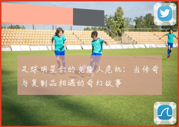 足球明星们的克隆人危机：当传奇与复制品相遇的奇幻故事
