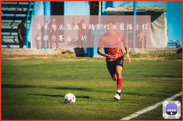 马竞与鹿岛鹿角精彩对决直播全程回顾与赛后分析