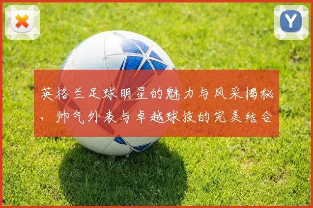 英格兰足球明星的魅力与风采揭秘，帅气外表与卓越球技的完美结合