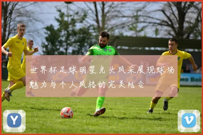 世界杯足球明星光头风采展现球场魅力与个人风格的完美结合