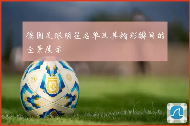 德国足球明星名单及其精彩瞬间的全景展示